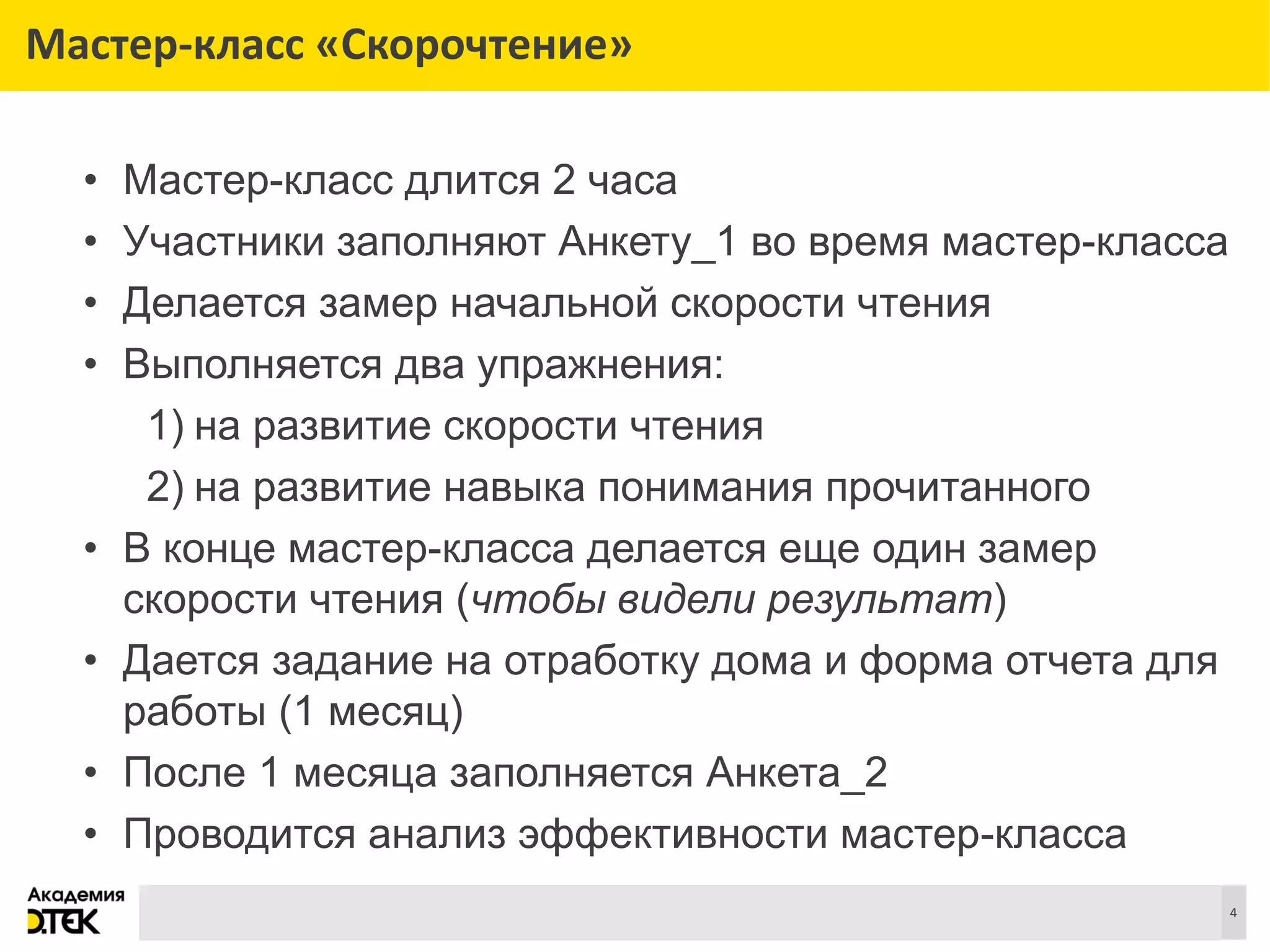 Сноски
4
Мастер-класс «Скорочтение»
• Мастер-класс длится 2 часа
• Участники заполняют Анкету_1 во время мастер-класса
• Делается замер начальной скорости чтения
• Выполняется два упражнения:
1) на развитие скорости чтения
2) на развитие навыка понимания прочитанного
• В конце мастер-класса делается еще один замер
скорости чтения (чтобы видели результат)
• Дается задание на отработку дома и форма отчета для
работы (1 месяц)
• После 1 месяца заполняется Анкета_2
• Проводится анализ эффективности мастер-класса
 