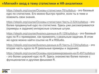 Сноски
31
«Мягкий» вход в тему статистики и HR-аналитики
https://stepik.org/course/Основы-статистики-76/syllabus - это базовый
курс по статистике. Его можно быстро пройти, если ты в теме и
освежить свои знания.
https://stepik.org/course/Основы-статистики-Часть-2-524/syllabus - это
более продвинутый курс по статистике. Здесь уже рассматриваются
(примеры и задания) интересные сложные штуки.
https://stepik.org/course/Анализ-данных-в-R-129/syllabus - это базовый
курс по R с примерами, как применять к реальным задачам. В этом
же курсе можно найти ссылки на R и RStudio.
https://stepik.org/course/Анализ-данных-в-R-Часть-2-724/syllabus - это
вторая часть курса по R (реальные примеры и задания).
https://stepik.org/course/Основы-программирования-на-R-497/syllabus
- это более широкий курс по R. Здесь знакомство более полное с
функционалом и другими фишками R.
 