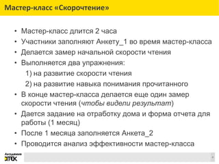 Сноски
4
Мастер-класс «Скорочтение»
• Мастер-класс длится 2 часа
• Участники заполняют Анкету_1 во время мастер-класса
• Делается замер начальной скорости чтения
• Выполняется два упражнения:
1) на развитие скорости чтения
2) на развитие навыка понимания прочитанного
• В конце мастер-класса делается еще один замер
скорости чтения (чтобы видели результат)
• Дается задание на отработку дома и форма отчета для
работы (1 месяц)
• После 1 месяца заполняется Анкета_2
• Проводится анализ эффективности мастер-класса
 