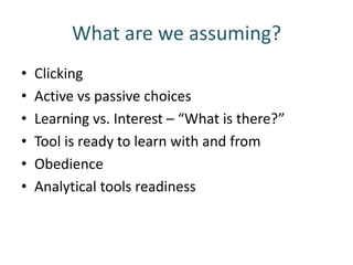 What are we assuming?
•   Clicking
•   Active vs passive choices
•   Learning vs. Interest – “What is there?”
•   Tool is ready to learn with and from
•   Obedience
•   Analytical tools readiness
 