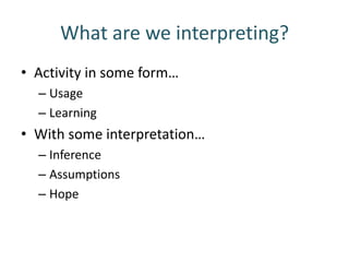 What are we interpreting?
• Activity in some form…
  – Usage
  – Learning
• With some interpretation…
  – Inference
  – Assumptions
  – Hope
 