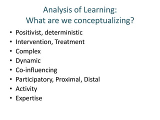 Analysis of Learning:
       What are we conceptualizing?
•   Positivist, deterministic
•   Intervention, Treatment
•   Complex
•   Dynamic
•   Co-influencing
•   Participatory, Proximal, Distal
•   Activity
•   Expertise
 
