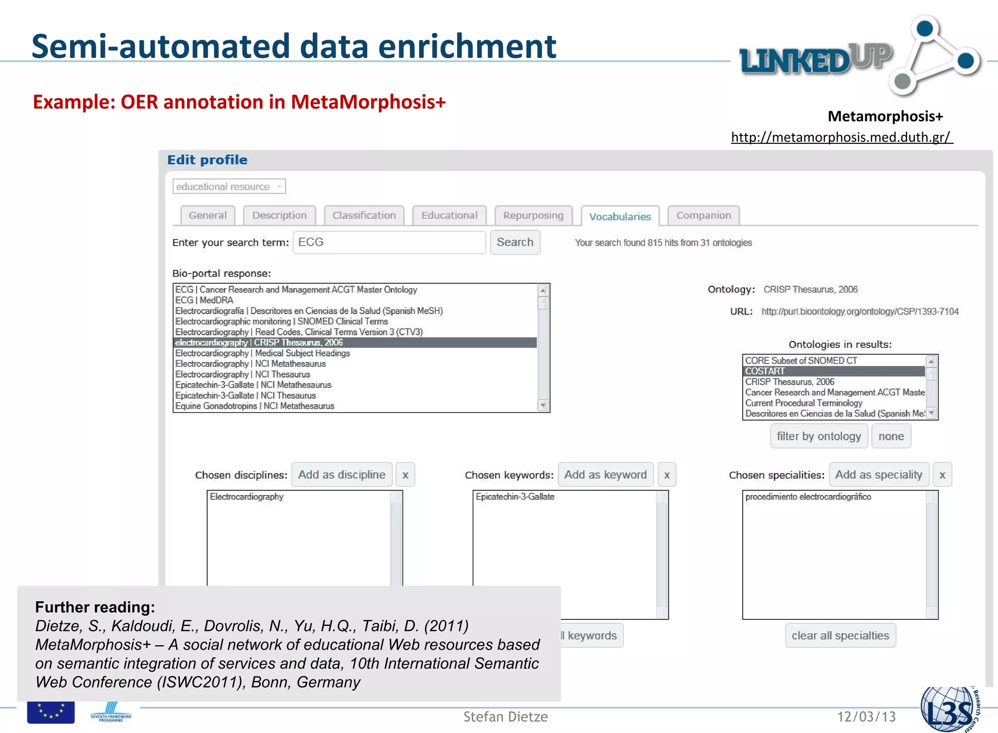 Semi-automated data enrichment
Example: OER annotation in MetaMorphosis+
                                                                                            Metamorphosis+
                                                                              http://metamorphosis.med.duth.gr/




Further reading:
Dietze, S., Kaldoudi, E., Dovrolis, N., Yu, H.Q., Taibi, D. (2011)
MetaMorphosis+ – A social network of educational Web resources based
on semantic integration of services and data, 10th International Semantic
Web Conference (ISWC2011), Bonn, Germany

                                                              Stefan Dietze                  12/03/13
 