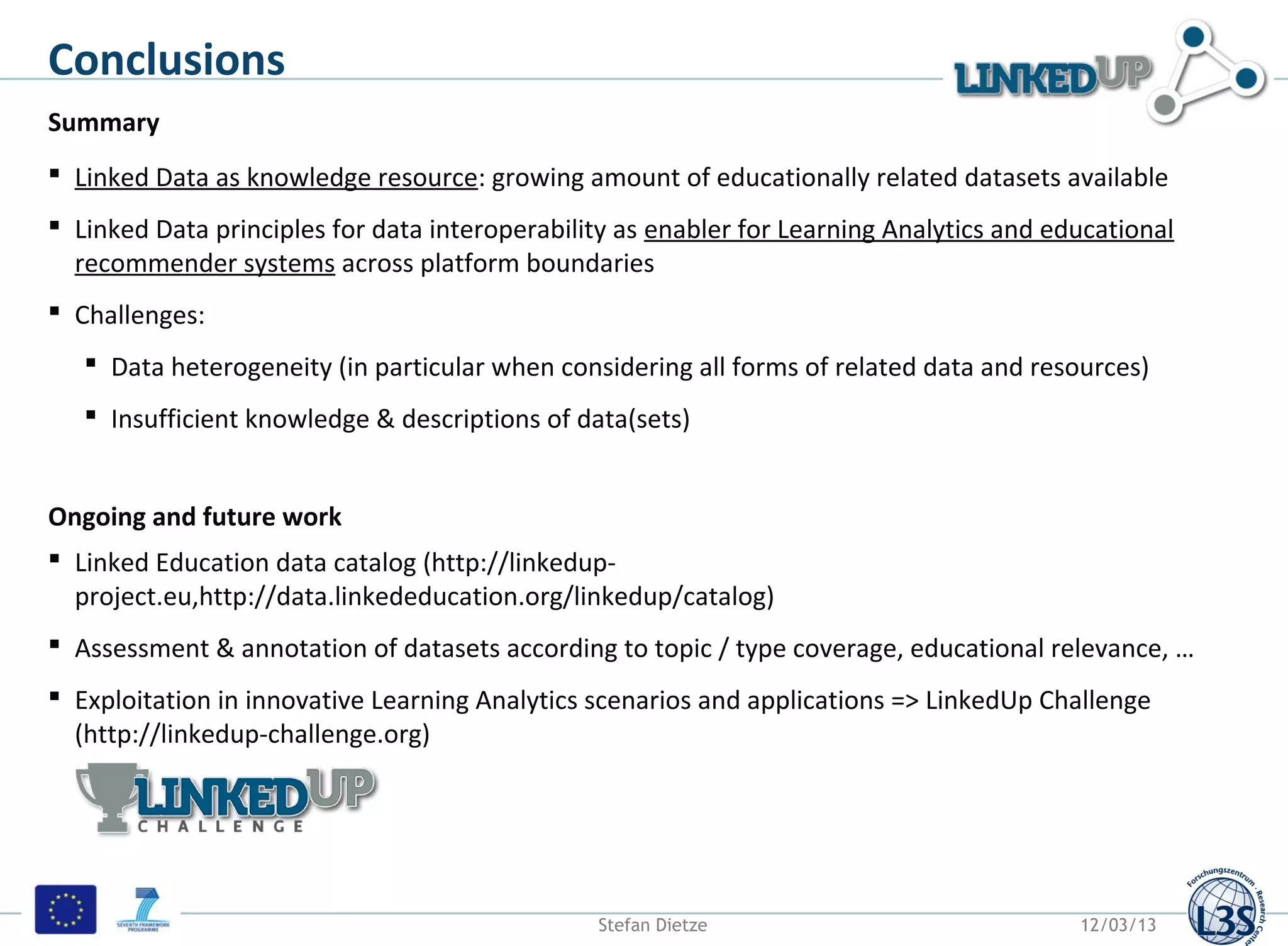 Conclusions
Summary
 Linked Data as knowledge resource: growing amount of educationally related datasets available
 Linked Data principles for data interoperability as enabler for Learning Analytics and educational
  recommender systems across platform boundaries
 Challenges:
    Data heterogeneity (in particular when considering all forms of related data and resources)
    Insufficient knowledge & descriptions of data(sets)


Ongoing and future work
 Linked Education data catalog (http://linkedup-
  project.eu,http://data.linkededucation.org/linkedup/catalog)
 Assessment & annotation of datasets according to topic / type coverage, educational relevance, …
 Exploitation in innovative Learning Analytics scenarios and applications => LinkedUp Challenge
  (http://linkedup-challenge.org)




                                                Stefan Dietze                              12/03/13
 