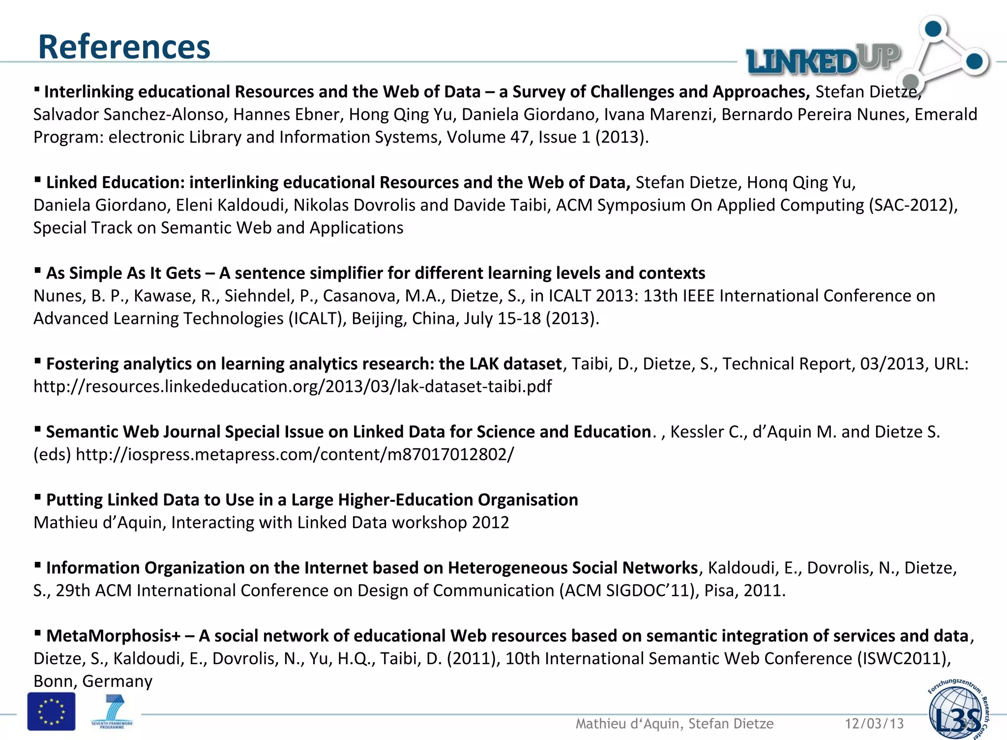 References
 Interlinking educational Resources and the Web of Data – a Survey of Challenges and Approaches, Stefan Dietze,
Salvador Sanchez-Alonso, Hannes Ebner, Hong Qing Yu, Daniela Giordano, Ivana Marenzi, Bernardo Pereira Nunes, Emerald
Program: electronic Library and Information Systems, Volume 47, Issue 1 (2013).

 Linked Education: interlinking educational Resources and the Web of Data, Stefan Dietze, Honq Qing Yu,
Daniela Giordano, Eleni Kaldoudi, Nikolas Dovrolis and Davide Taibi, ACM Symposium On Applied Computing (SAC-2012),
Special Track on Semantic Web and Applications

 As Simple As It Gets – A sentence simplifier for different learning levels and contexts
Nunes, B. P., Kawase, R., Siehndel, P., Casanova, M.A., Dietze, S., in ICALT 2013: 13th IEEE International Conference on
Advanced Learning Technologies (ICALT), Beijing, China, July 15-18 (2013).

 Fostering analytics on learning analytics research: the LAK dataset, Taibi, D., Dietze, S., Technical Report, 03/2013, URL:
http://resources.linkededucation.org/2013/03/lak-dataset-taibi.pdf

 Semantic Web Journal Special Issue on Linked Data for Science and Education. , Kessler C., d’Aquin M. and Dietze S.
(eds) http://iospress.metapress.com/content/m87017012802/

 Putting Linked Data to Use in a Large Higher-Education Organisation
Mathieu d’Aquin, Interacting with Linked Data workshop 2012

 Information Organization on the Internet based on Heterogeneous Social Networks, Kaldoudi, E., Dovrolis, N., Dietze,
S., 29th ACM International Conference on Design of Communication (ACM SIGDOC’11), Pisa, 2011.

 MetaMorphosis+ – A social network of educational Web resources based on semantic integration of services and data,
Dietze, S., Kaldoudi, E., Dovrolis, N., Yu, H.Q., Taibi, D. (2011), 10th International Semantic Web Conference (ISWC2011),
Bonn, Germany

                                                                        Mathieu d‘Aquin, Stefan Dietze      12/03/13       31
 