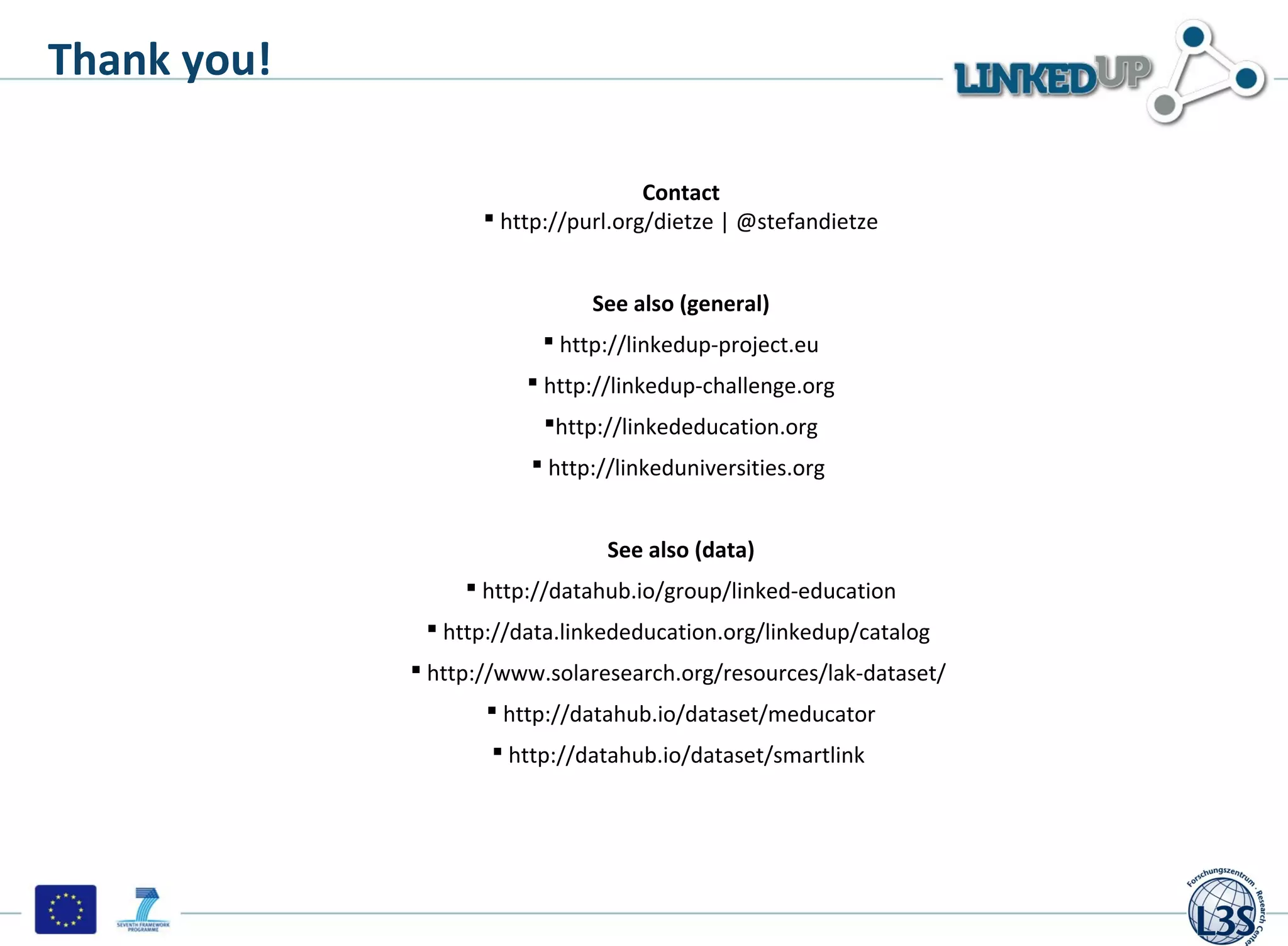 Thank you!

                                     Contact
                     http://purl.org/dietze | @stefandietze


                               See also (general)
                           http://linkedup-project.eu
                         http://linkedup-challenge.org
                          http://linkededucation.org
                         http://linkeduniversities.org


                                See also (data)
                   http://datahub.io/group/linked-education
               http://data.linkededucation.org/linkedup/catalog
              http://www.solaresearch.org/resources/lak-dataset/
                     http://datahub.io/dataset/meducator
                     http://datahub.io/dataset/smartlink
 