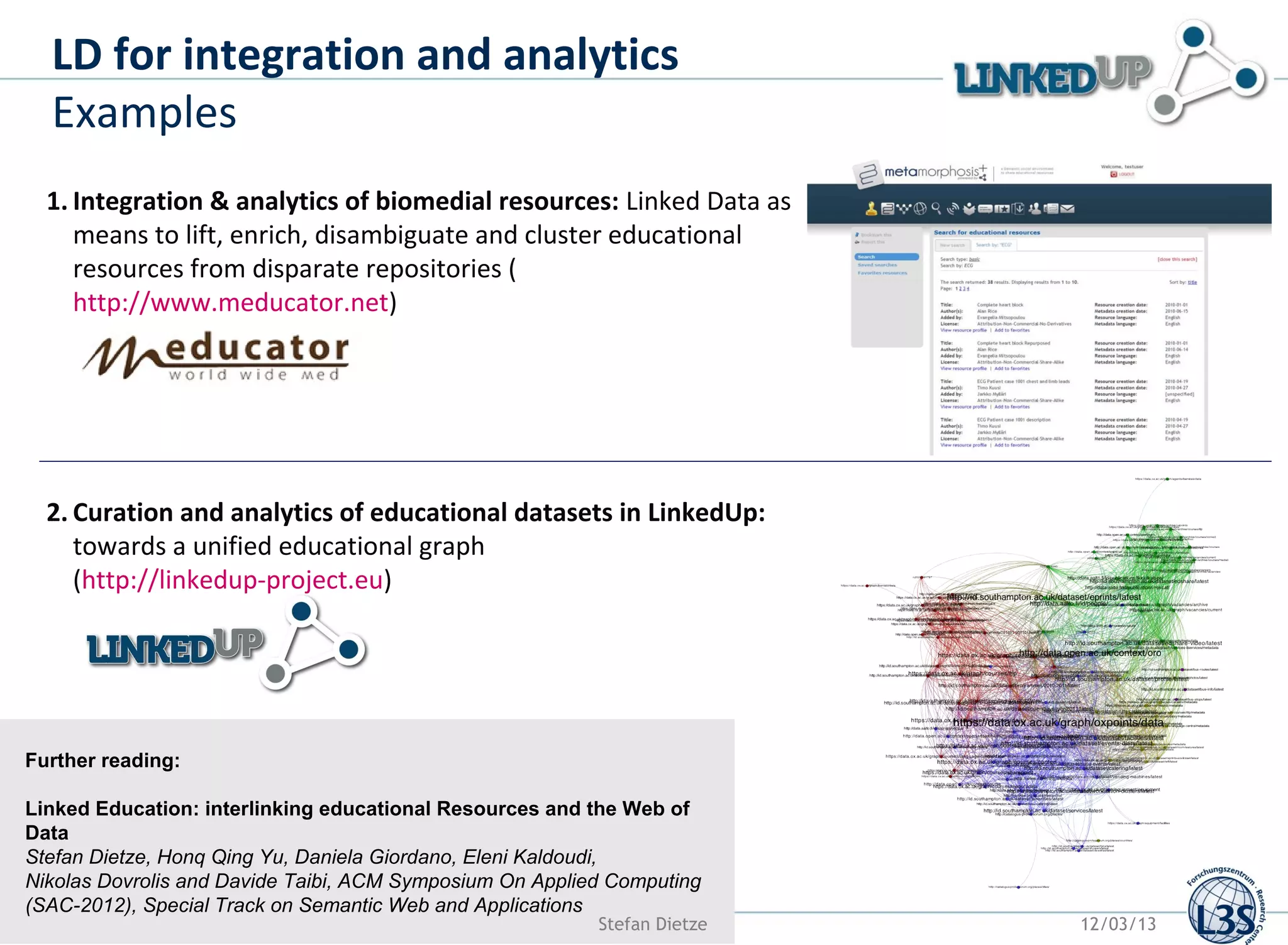 LD for integration and analytics
  Examples
  1. Integration & analytics of biomedial resources: Linked Data as
     means to lift, enrich, disambiguate and cluster educational
     resources from disparate repositories (
     http://www.meducator.net)




  2. Curation and analytics of educational datasets in LinkedUp:
     towards a unified educational graph
     (http://linkedup-project.eu)




Further reading:

Linked Education: interlinking educational Resources and the Web of
Data
Stefan Dietze, Honq Qing Yu, Daniela Giordano, Eleni Kaldoudi,
Nikolas Dovrolis and Davide Taibi, ACM Symposium On Applied Computing
(SAC-2012), Special Track on Semantic Web and Applications
                                                          Stefan Dietze   12/03/13
 