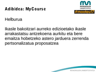 MONDRAGON UNIBERTSITATEA
Adibidea: MyCourse
Helburua
Ikasle bakoitzari aurreko edizioetako ikasle
arrakastatsu antzekoena aurkitu eta bere
emaitza hobetzeko astero jarduera zerrenda
pertsonalizatua proposatzea
 
