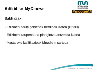 MONDRAGON UNIBERTSITATEA
Adibidea: MyCourse
Baldintzak
- Edizioen eduki gehienak berdinak izatea (>%80)
- Edizioen iraupena eta plangintza antzekoa izatea
- Ikastaroko kalifikazioak Moodle-n sartzea
 