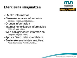 MONDRAGON UNIBERTSITATEA
Etorkizuna imajinatzen
- LMSko informazioa
- Geokokapenaren informazioa
Eskolan, etxean, autobusean,...
- Orduen informazioa
- Internet konexioaren informazioa
WiFi, 3G, 4G, offline...
- Web nabigazioaren informazioa
Google Analytics, Piwik,...
- App vs. Web bidezko erabilera
- Bestelako erreminten erabilera
Posta elektronikoa, YouTube, Twitter,...
 