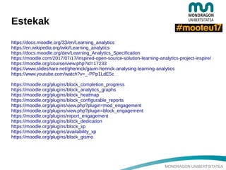 MONDRAGON UNIBERTSITATEA
Estekak
https://docs.moodle.org/33/en/Learning_analytics
https://en.wikipedia.org/wiki/Learning_analytics
https://docs.moodle.org/dev/Learning_Analytics_Specification
https://moodle.com/2017/07/17/inspired-open-source-solution-learning-analytics-project-inspire/
https://moodle.org/course/view.php?id=17233
https://www.slideshare.net/ghenrick/gavin-henrick-analysing-learning-analytics
https://www.youtube.com/watch?v=_-PPp1LdE5c
https://moodle.org/plugins/block_completion_progress
https://moodle.org/plugins/block_analytics_graphs
https://moodle.org/plugins/block_heatmap
https://moodle.org/plugins/block_configurable_reports
https://moodle.org/plugins/view.php?plugin=mod_engagement
https://moodle.org/plugins/view.php?plugin=block_engagement
https://moodle.org/plugins/report_engagement
https://moodle.org/plugins/block_dedication
https://moodle.org/plugins/block_xp
https://moodle.org/plugins/availability_xp
https://moodle.org/plugins/block_gismo
 