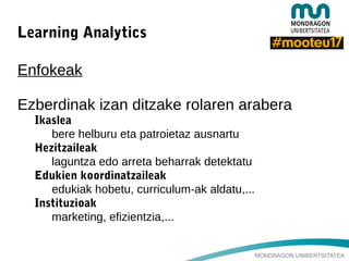 MONDRAGON UNIBERTSITATEA
Learning Analytics
Enfokeak
Ezberdinak izan ditzake rolaren arabera
Ikaslea
bere helburu eta patroietaz ausnartu
Hezitzaileak
laguntza edo arreta beharrak detektatu
Edukien koordinatzaileak
edukiak hobetu, curriculum-ak aldatu,...
Instituzioak
marketing, efizientzia,...
 