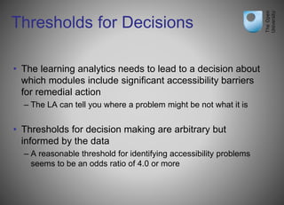 Thresholds for Decisions
• The learning analytics needs to lead to a decision about
which modules include significant accessibility barriers
for remedial action
– The LA can tell you where a problem might be not what it is
• Thresholds for decision making are arbitrary but
informed by the data
– A reasonable threshold for identifying accessibility problems
seems to be an odds ratio of 4.0 or more
 