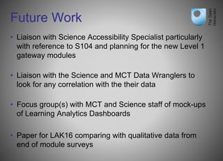 Future Work
• Liaison with Science Accessibility Specialist particularly
with reference to S104 and planning for the new Level 1
gateway modules
• Liaison with the Science and MCT Data Wranglers to
look for any correlation with the their data
• Focus group(s) with MCT and Science staff of mock-ups
of Learning Analytics Dashboards
• Paper for LAK16 comparing with qualitative data from
end of module surveys
 