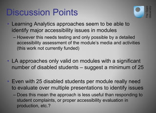 Discussion Points
• Learning Analytics approaches seem to be able to
identify major accessibility issues in modules
– However this needs testing and only possible by a detailed
accessibility assessment of the module’s media and activities
(this work not currently funded)
• LA approaches only valid on modules with a significant
number of disabled students – suggest a minimum of 25
• Even with 25 disabled students per module really need
to evaluate over multiple presentations to identify issues
– Does this mean the approach is less useful than responding to
student complaints, or proper accessibility evaluation in
production, etc.?
 