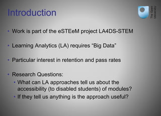 Introduction
• Work is part of the eSTEeM project LA4DS-STEM
• Learning Analytics (LA) requires “Big Data”
• Particular interest in retention and pass rates
• Research Questions:
• What can LA approaches tell us about the
accessibility (to disabled students) of modules?
• If they tell us anything is the approach useful?
 