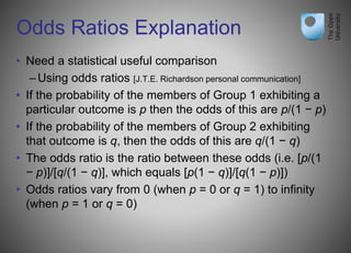 Odds Ratios Explanation
• Need a statistical useful comparison
–Using odds ratios [J.T.E. Richardson personal communication]
• If the probability of the members of Group 1 exhibiting a
particular outcome is p then the odds of this are p/(1 − p)
• If the probability of the members of Group 2 exhibiting
that outcome is q, then the odds of this are q/(1 − q)
• The odds ratio is the ratio between these odds (i.e. [p/(1
− p)]/[q/(1 − q)], which equals [p(1 − q)]/[q(1 − p)])
• Odds ratios vary from 0 (when p = 0 or q = 1) to infinity
(when p = 1 or q = 0)
 