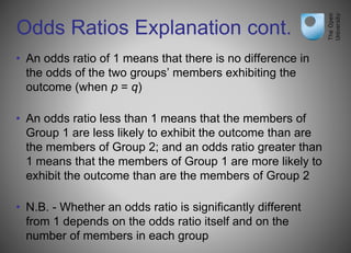 Odds Ratios Explanation cont.
• An odds ratio of 1 means that there is no difference in
the odds of the two groups’ members exhibiting the
outcome (when p = q)
• An odds ratio less than 1 means that the members of
Group 1 are less likely to exhibit the outcome than are
the members of Group 2; and an odds ratio greater than
1 means that the members of Group 1 are more likely to
exhibit the outcome than are the members of Group 2
• N.B. - Whether an odds ratio is significantly different
from 1 depends on the odds ratio itself and on the
number of members in each group
 