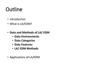 Outline
• Introduction
• What is LA/EDM?
• Data and Methods of LA/ EDM
• Data Environments
• Data Categories
• Data Features
• LA/ EDM Methods
• Applications of LA/EDM
 