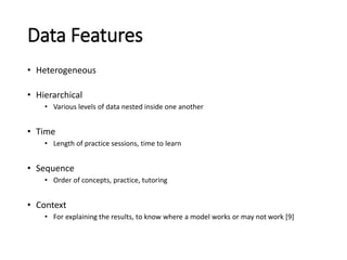 Data Features
• Heterogeneous
• Hierarchical
• Various levels of data nested inside one another
• Time
• Length of practice sessions, time to learn
• Sequence
• Order of concepts, practice, tutoring
• Context
• For explaining the results, to know where a model works or may not work [9]
 