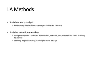 LA Methods
• Social network analysis
• Relationship interaction to identify disconnected students
• Social or attention metadata
• Using the metadata provided by educators, learners, and provide data about learning
resources
• Learning Registry: sharing learning resource data [9]
 