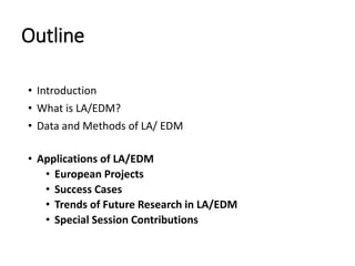 Outline
• Introduction
• What is LA/EDM?
• Data and Methods of LA/ EDM
• Applications of LA/EDM
• European Projects
• Success Cases
• Trends of Future Research in LA/EDM
• Special Session Contributions
 