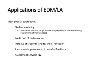 Applications of EDM/LA
Most popular approaches:
• Student modeling:
• to represent the user, adapt the teaching experiences to meet learning
requirements of individual [20]
• Prediction of performance
• Increase of students’ and teachers’ reflection
• Awareness improvement of provided feedback
• Assessment services [12]
 