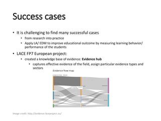 Success cases
• It is challenging to find many successful cases
• from research into practice
• Apply LA/ EDM to improve educational outcome by measuring learning behavior/
performance of the students
• LACE FP7 European project:
• created a knowledge base of evidence: Evidence hub
• captures effective evidence of the field, assign particular evidence types and
sectors
Image credit: http://evidence.laceproject.eu/
 