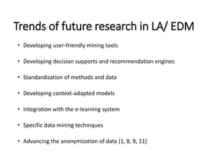 Trends of future research in LA/ EDM
• Developing user-friendly mining tools
• Developing decision supports and recommendation engines
• Standardization of methods and data
• Developing context-adapted models
• Integration with the e-learning system
• Specific data mining techniques
• Advancing the anonymization of data [1, 8, 9, 11]
 