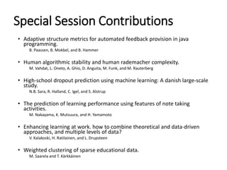 Special Session Contributions
• Adaptive structure metrics for automated feedback provision in java
programming.
B. Paassen, B. Mokbel, and B. Hammer
• Human algorithmic stability and human rademacher complexity.
M. Vahdat, L. Oneto, A. Ghio, D. Anguita, M. Funk, and M. Rauterberg
• High-school dropout prediction using machine learning: A danish large-scale
study.
N.B. Sara, R. Halland, C. Igel, and S. Alstrup
• The prediction of learning performance using features of note taking
activities.
M. Nakayama, K. Mutsuura, and H. Yamamoto
• Enhancing learning at work. how to combine theoretical and data-driven
approaches, and multiple levels of data?
V. Kalakoski, H. Ratilainen, and L. Drupsteen
• Weighted clustering of sparse educational data.
M. Saarela and T. Kärkkäinen
 