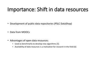 Importance: Shift in data resources
• Development of public data repositories (PSLC DataShop)
• Data from MOOCs
• Advantages of open data resources:
• Used as benchmarks to develop new algorithms [5]
• Availability of data resources is a motivation for research in the field [6]
 