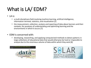 What is LA/ EDM?
• LA is:
• a multi-disciplinary field involving machine learning, artificial intelligence,
information retrieval, statistics, and visualization [1]
• the measurement, collection, analysis and reporting of data about learners and their
contexts, for purposes of understanding and optimizing learning and the
environments in which it occurs [7]
• EDM is concerned with:
• developing, researching, and applying computerized methods to detect patterns in
large collections of educational data that would otherwise be hard or impossible to
analyze due to the enormous volume of data within which they exist [8]
 