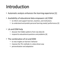 Introduction
• Automatic analysis enhances the learning experience [1]
• Availability of educational data empowers LA/ EDM...