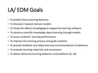 LA/ EDM Goals
• To predict future learning behavior
• To Discover/ improve domain models
• To Study the effects of pedagog...