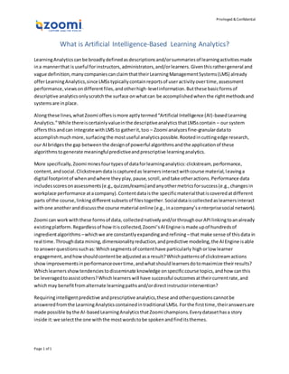 Privileged &Confidential
Page 1 of 1
What is Artificial Intelligence-Based Learning Analytics?
LearningAnalyticscanbe broadlydefinedasdescriptionsand/orsummariesof learningactivitiesmade
ina mannerthat is useful forinstructors,administrators,and/orlearners.Giventhisrathergeneral and
vague definition,manycompaniescanclaimthattheirLearningManagementSystems(LMS) already
offerLearningAnalytics,since LMSstypicallycontainreportsof useractivityovertime,assessment
performance,viewsondifferentfiles,andotherhigh-levelinformation.Butthese basicformsof
descriptive analyticsonlyscratchthe surface onwhatcan be accomplishedwhenthe rightmethodsand
systemsare inplace.
Alongthese lines,whatZoomi offersismore aptlytermed“Artificial Intelligence (AI)-basedLearning
Analytics.”While thereiscertainlyvalueinthe descriptiveanalyticsthatLMSscontain – our system
offersthisandcan integrate withLMS to gatherit,too – Zoomi analyzesfine-granulardatato
accomplishmuchmore,surfacingthe mostuseful analyticspossible.Rootedincuttingedge research,
our AIbridgesthe gap betweenthe designof powerful algorithmsandthe applicationof these
algorithmstogenerate meaningfulpredictiveandprescriptive learninganalytics.
More specifically,Zoomi minesfourtypesof dataforlearninganalytics:clickstream, performance,
content,andsocial.Clickstreamdataiscapturedas learnersinteractwithcourse material,leavinga
digital footprintof whenandwhere theyplay,pause,scroll,andtake otheractions.Performance data
includesscoresonassessments(e.g.,quizzes/exams)andanyothermetricsforsuccess(e.g.,changesin
workplace performance atacompany).Contentdataisthe specificmaterialthatiscoveredatdifferent
parts of the course,linkingdifferentsubsetsof filestogether.Socialdataiscollectedaslearnersinteract
withone anotheranddiscussthe course material online (e.g.,inacompany’senterprisesocial network).
Zoomi can workwiththese formsof data, collectednativelyand/orthroughourAPIlinkingtoanalready
existingplatform.Regardlessof howitiscollected,Zoomi’sAIEngine ismade upof hundredsof
ingredientalgorithms –whichwe are constantlyexpandingandrefining –that make sense of thisdata in
real time.Throughdata mining,dimensionalityreduction,andpredictive modeling,the AIEngine isable
to answerquestionssuchas:Whichsegmentsof contenthave particularly highorlow learner
engagement,andhowshouldcontentbe adjustedasa result?Whichpatternsof clickstreamactions
showimprovementsinperformanceovertime,andwhatshouldlearnersdotomaximize theirresults?
Whichlearnersshowtendenciestodisseminate knowledge onspecificcourse topics,andhow canthis
be leveragedtoassistothers?Whichlearnerswill have successful outcomesattheircurrentrate,and
whichmay benefitfromalternate learningpathsand/ordirectinstructorintervention?
Requiringintelligentpredictive andprescriptive analytics,these andotherquestionscannotbe
answeredfromthe LearningAnalyticscontainedintraditional LMSs.Forthe firsttime,theiranswersare
made possible bythe AI-basedLearningAnalyticsthatZoomi champions.Everydatasethasa story
inside it:we selectthe one withthe mostwordstobe spokenandfinditsthemes.
 
