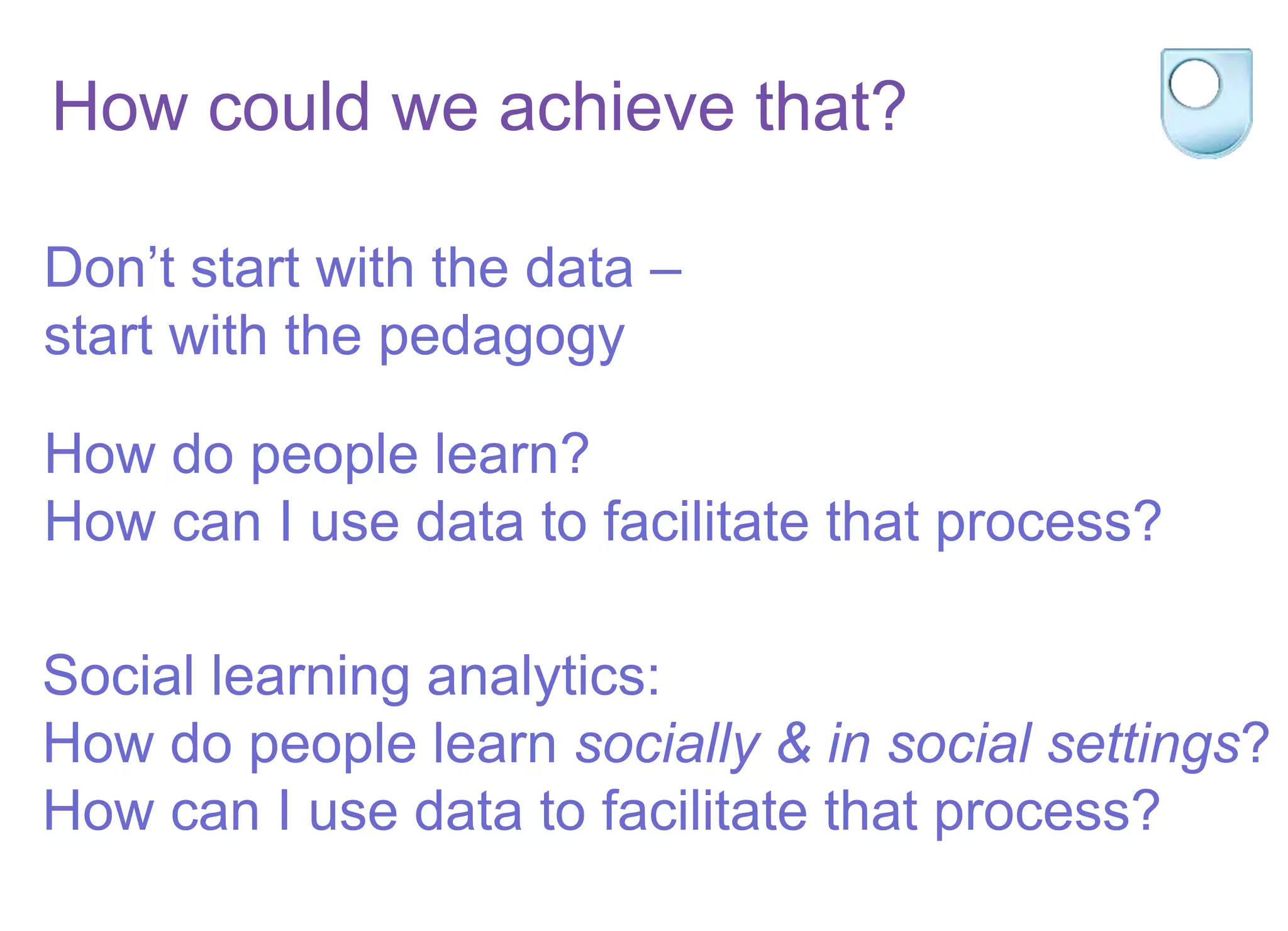 Don’t start with the data –
start with the pedagogy
How do people learn?
How can I use data to facilitate that process?
Social learning analytics:
How do people learn socially & in social settings?
How can I use data to facilitate that process?
How could we achieve that?
 