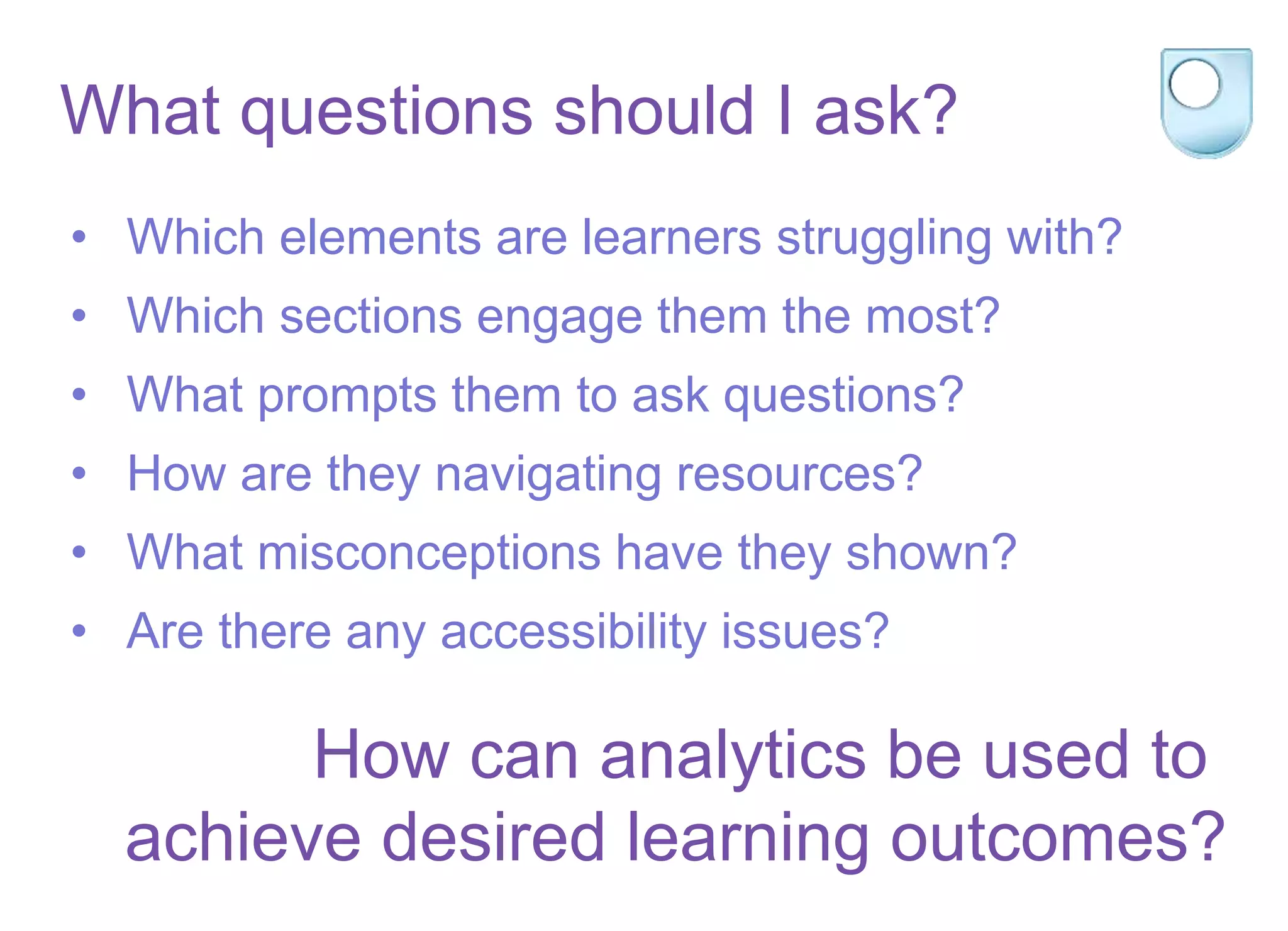 What questions should I ask?
• Which elements are learners struggling with?
• Which sections engage them the most?
• What prompts them to ask questions?
• How are they navigating resources?
• What misconceptions have they shown?
• Are there any accessibility issues?
How can analytics be used to
achieve desired learning outcomes?
 