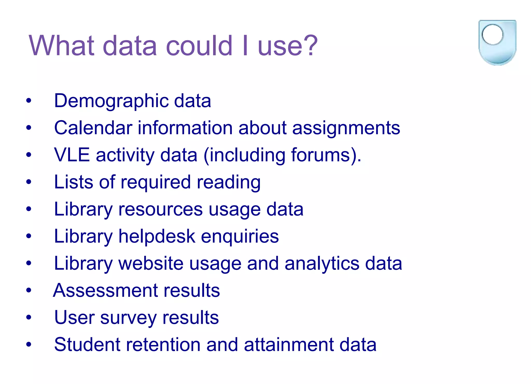 • Demographic data
• Calendar information about assignments
• VLE activity data (including forums).
• Lists of required reading
• Library resources usage data
• Library helpdesk enquiries
• Library website usage and analytics data
• Assessment results
• User survey results
• Student retention and attainment data
What data could I use?
 