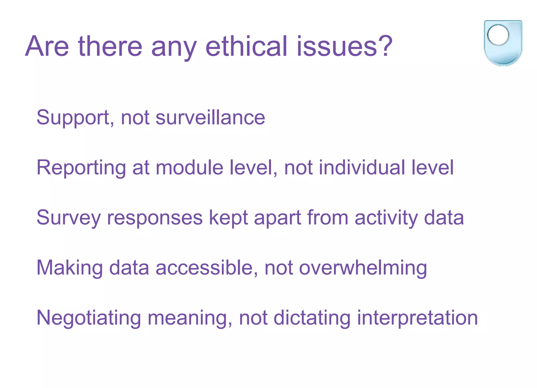 Support, not surveillance
Reporting at module level, not individual level
Survey responses kept apart from activity data
Making data accessible, not overwhelming
Negotiating meaning, not dictating interpretation
Are there any ethical issues?
 