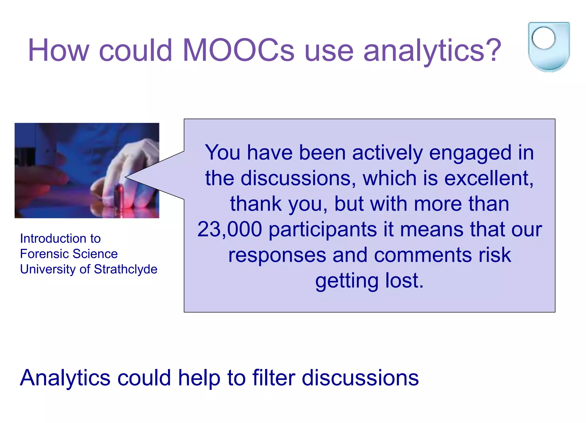 Introduction to
Forensic Science
University of Strathclyde
You have been actively engaged in
the discussions, which is excellent,
thank you, but with more than
23,000 participants it means that our
responses and comments risk
getting lost.
Analytics could help to filter discussions
How could MOOCs use analytics?
 