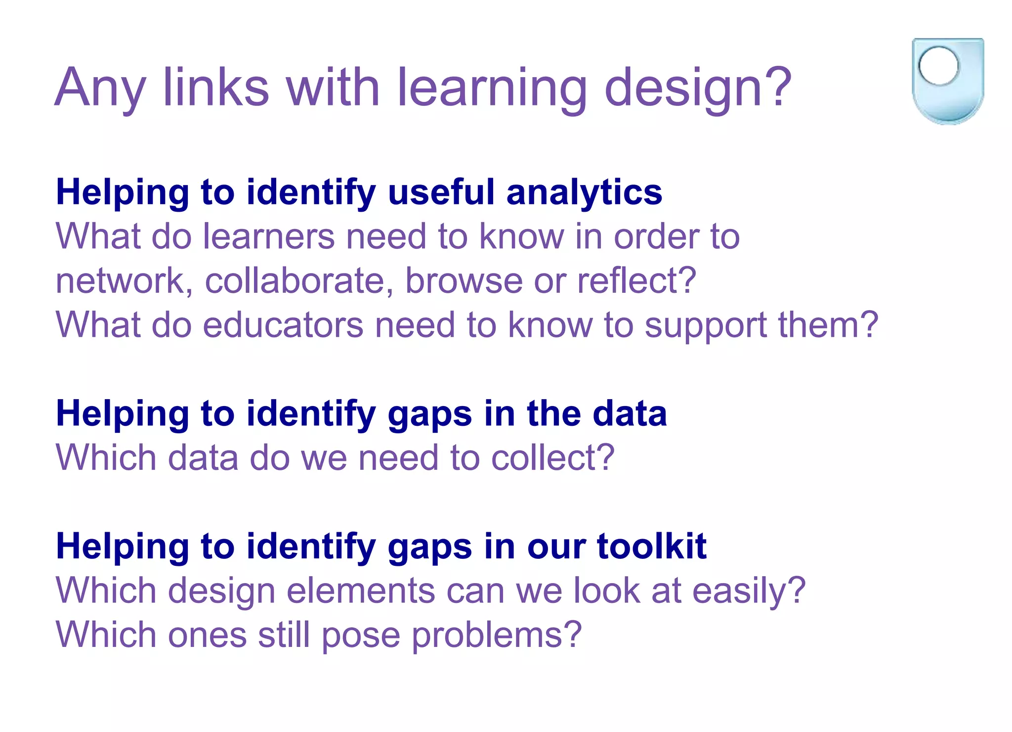 Helping to identify useful analytics
What do learners need to know in order to
network, collaborate, browse or reflect?
What do educators need to know to support them?
Helping to identify gaps in the data
Which data do we need to collect?
Helping to identify gaps in our toolkit
Which design elements can we look at easily?
Which ones still pose problems?
Any links with learning design?
 