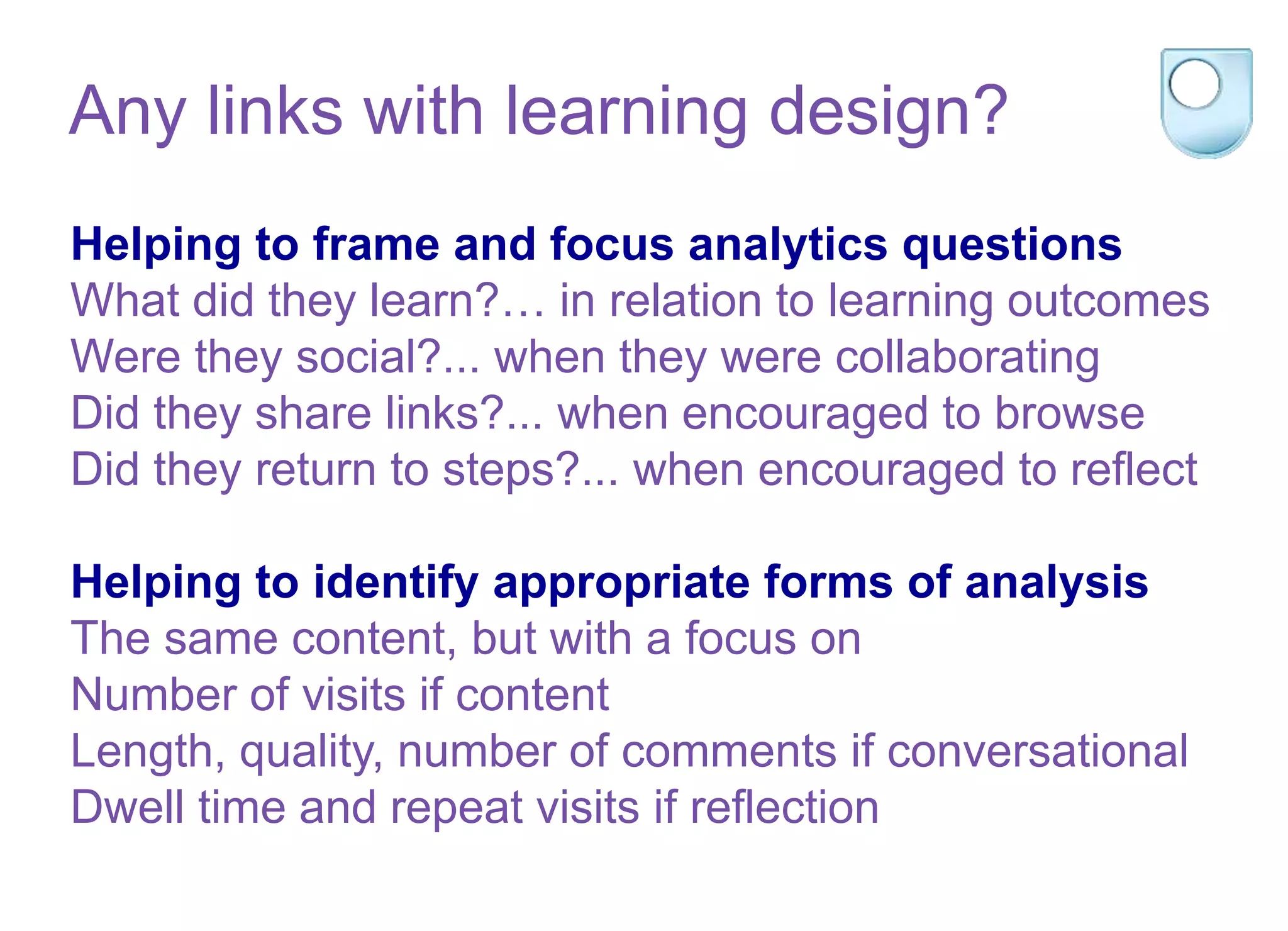 Helping to frame and focus analytics questions
What did they learn?… in relation to learning outcomes
Were they social?... when they were collaborating
Did they share links?... when encouraged to browse
Did they return to steps?... when encouraged to reflect
Helping to identify appropriate forms of analysis
The same content, but with a focus on
Number of visits if content
Length, quality, number of comments if conversational
Dwell time and repeat visits if reflection
Any links with learning design?
 