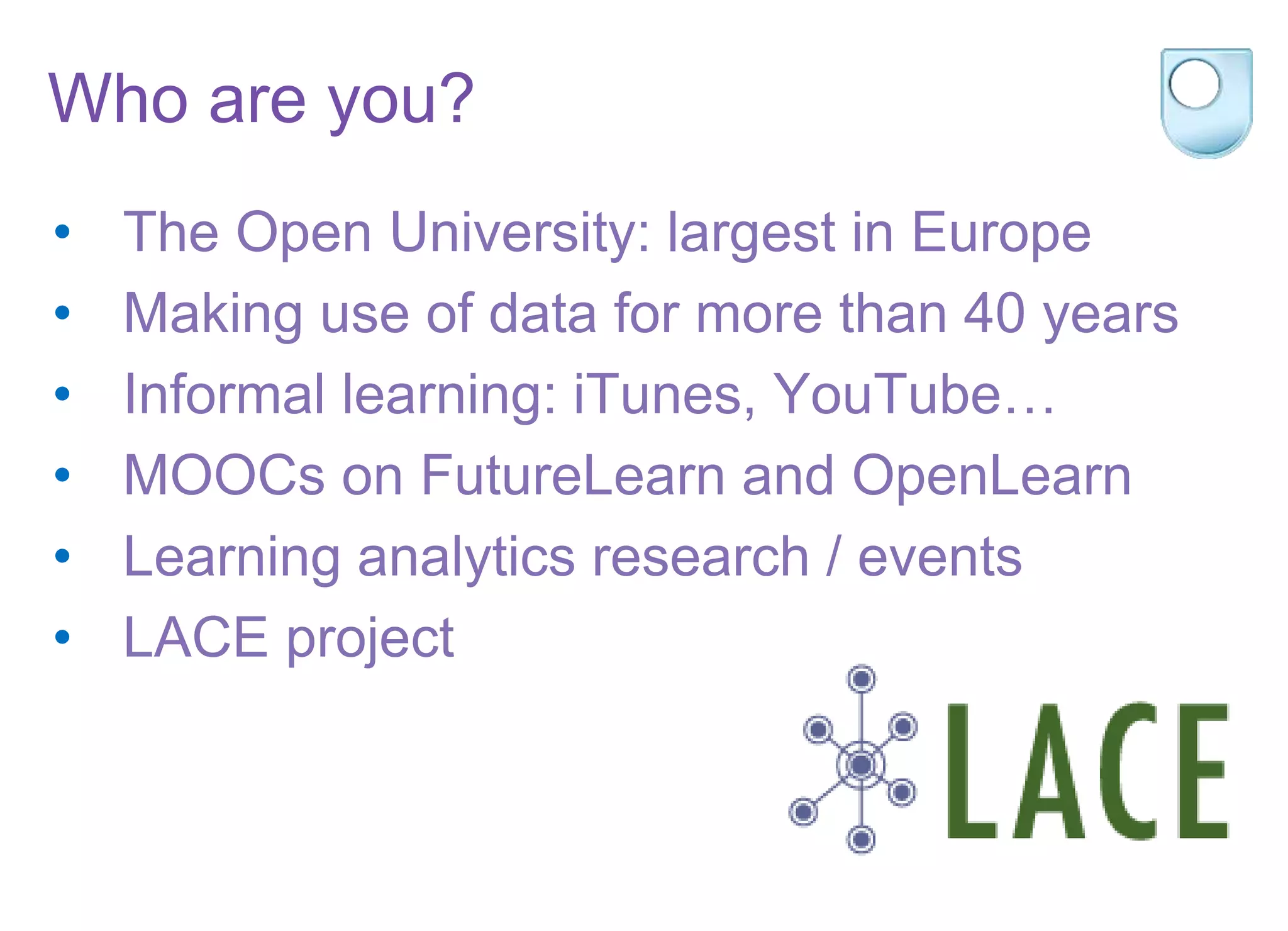 Who are you?
• The Open University: largest in Europe
• Making use of data for more than 40 years
• Informal learning: iTunes, YouTube…
• MOOCs on FutureLearn and OpenLearn
• Learning analytics research / events
• LACE project
 