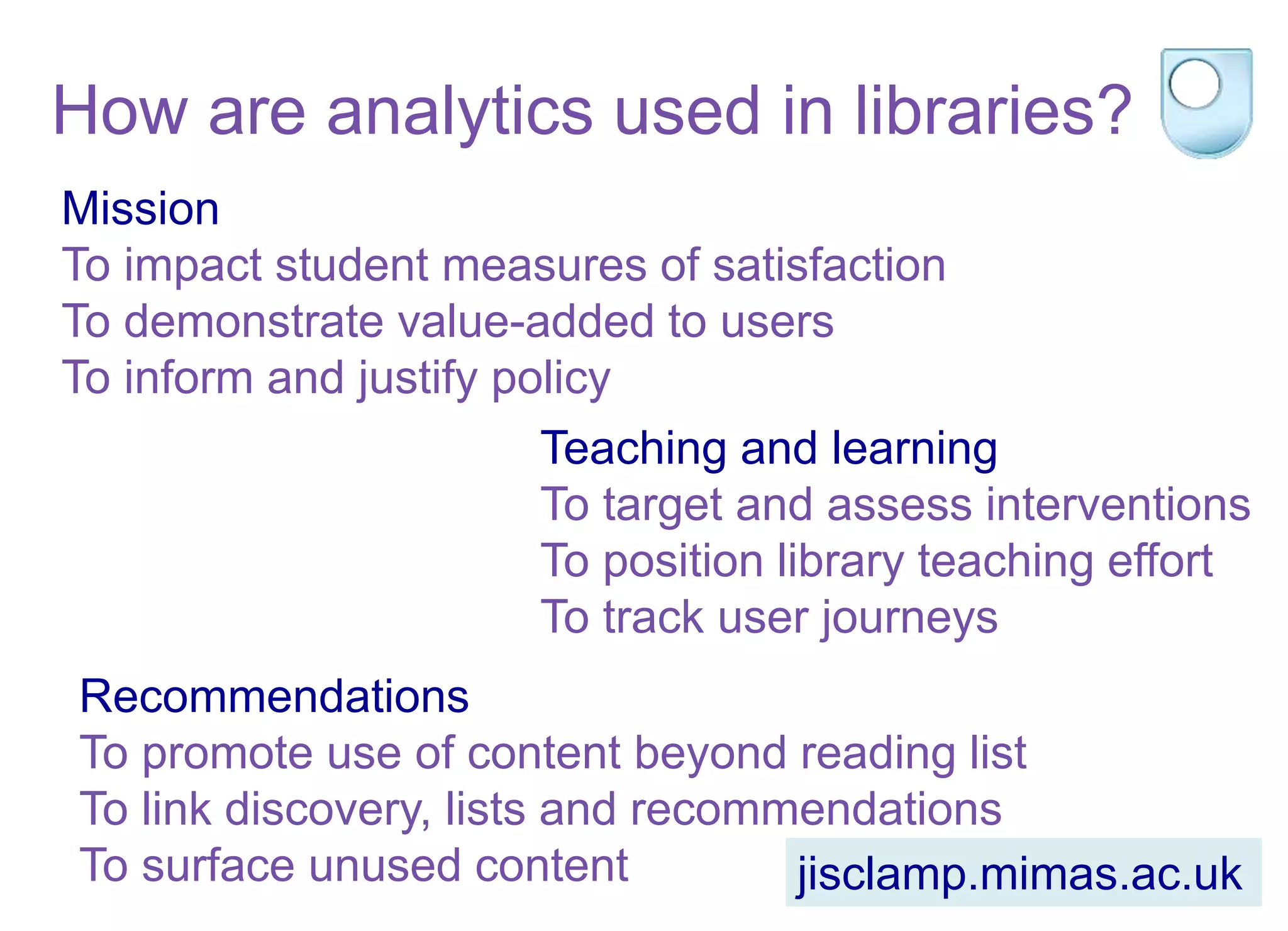 How are analytics used in libraries?
Mission
To impact student measures of satisfaction
To demonstrate value-added to users
To inform and justify policy
Teaching and learning
To target and assess interventions
To position library teaching effort
To track user journeys
Recommendations
To promote use of content beyond reading list
To link discovery, lists and recommendations
To surface unused content jisclamp.mimas.ac.uk
 