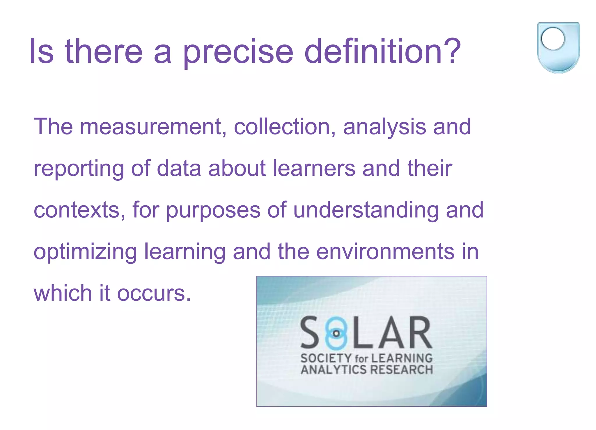 Is there a precise definition?
The measurement, collection, analysis and
reporting of data about learners and their
contexts, for purposes of understanding and
optimizing learning and the environments in
which it occurs.
 