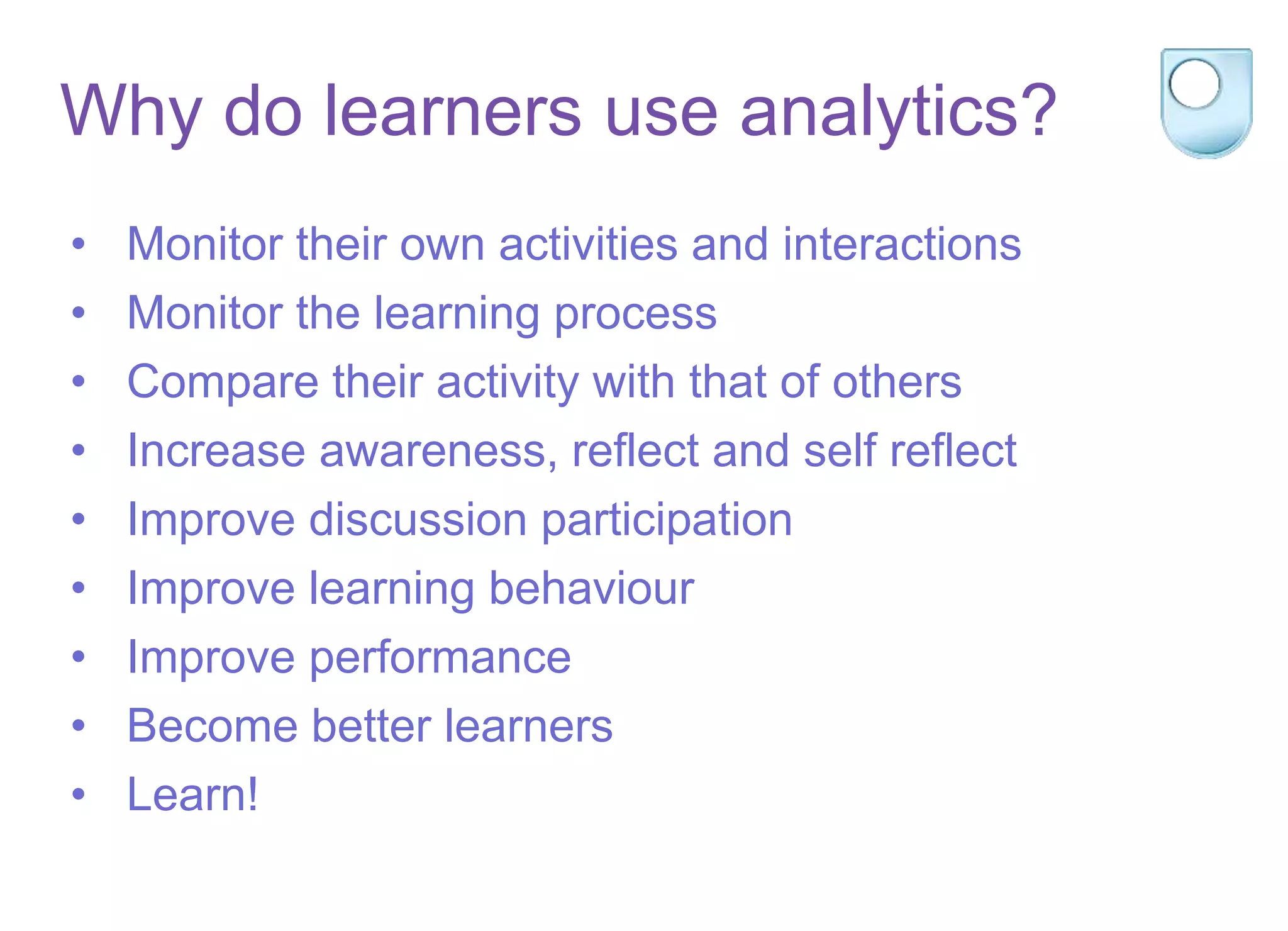 Why do learners use analytics?
• Monitor their own activities and interactions
• Monitor the learning process
• Compare their activity with that of others
• Increase awareness, reflect and self reflect
• Improve discussion participation
• Improve learning behaviour
• Improve performance
• Become better learners
• Learn!
 
