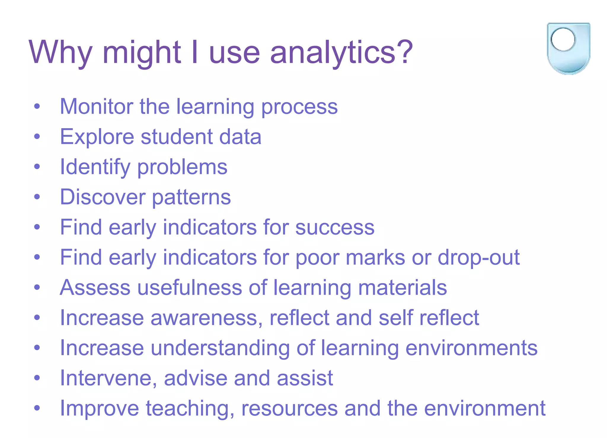 Why might I use analytics?
• Monitor the learning process
• Explore student data
• Identify problems
• Discover patterns
• Find early indicators for success
• Find early indicators for poor marks or drop-out
• Assess usefulness of learning materials
• Increase awareness, reflect and self reflect
• Increase understanding of learning environments
• Intervene, advise and assist
• Improve teaching, resources and the environment
 