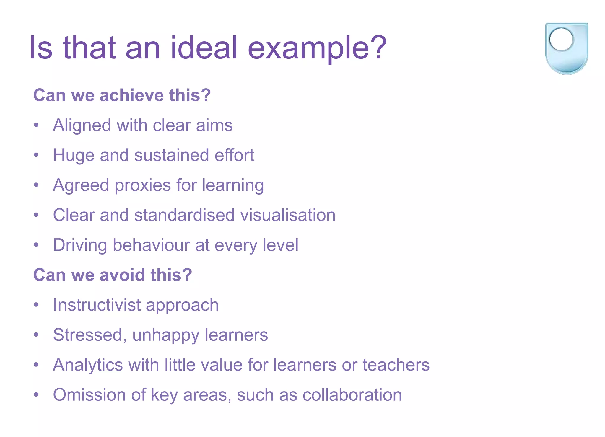 Is that an ideal example?
Can we achieve this?
• Aligned with clear aims
• Huge and sustained effort
• Agreed proxies for learning
• Clear and standardised visualisation
• Driving behaviour at every level
Can we avoid this?
• Instructivist approach
• Stressed, unhappy learners
• Analytics with little value for learners or teachers
• Omission of key areas, such as collaboration
 