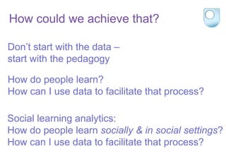 Don’t start with the data –
start with the pedagogy
How do people learn?
How can I use data to facilitate that process?
Social learning analytics:
How do people learn socially & in social settings?
How can I use data to facilitate that process?
How could we achieve that?
 