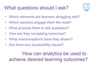 What questions should I ask?
• Which elements are learners struggling with?
• Which sections engage them the most?
• What prompts them to ask questions?
• How are they navigating resources?
• What misconceptions have they shown?
• Are there any accessibility issues?
How can analytics be used to
achieve desired learning outcomes?
 
